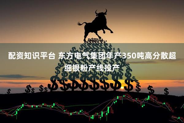 配资知识平台 东方电气集团年产350吨高分散超细银粉产线投产