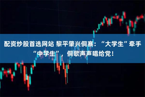 配资炒股首选网站 黎平肇兴侗寨：“大学生”牵手“中学生”，侗歌声声唱给党！