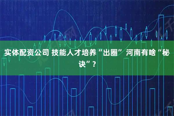 实体配资公司 技能人才培养“出圈” 河南有啥“秘诀”？
