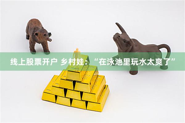 线上股票开户 乡村娃：“在泳池里玩水太爽了”