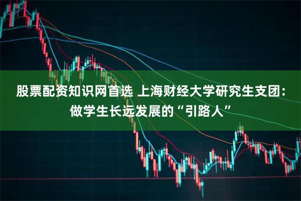股票配资知识网首选 上海财经大学研究生支团：做学生长远发展的“引路人”