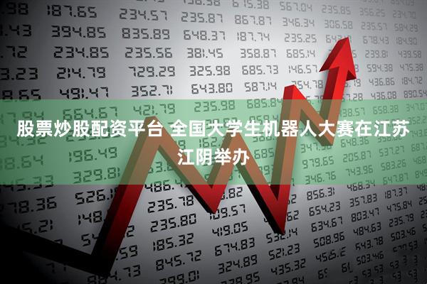 股票炒股配资平台 全国大学生机器人大赛在江苏江阴举办
